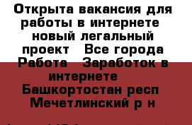 Открыта вакансия для работы в интернете, новый легальный проект - Все города Работа » Заработок в интернете   . Башкортостан респ.,Мечетлинский р-н